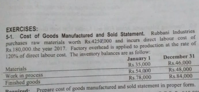 5-1. Cost of Goods Manufactured and Sold Statement. Rubbani Industrics 
purchases raw materials worth Rs.4250,000 and incurs direct labour cost of
Rs.180,000 the year 2017. Factory overhead is applied to production at the rate of 
Required: Prepare cost of goods manufactured and sold statement in pr