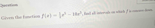 Question 
Given the function f(x)= 1/2 x^5-10x^3 , find all intervals on which f is concave down.