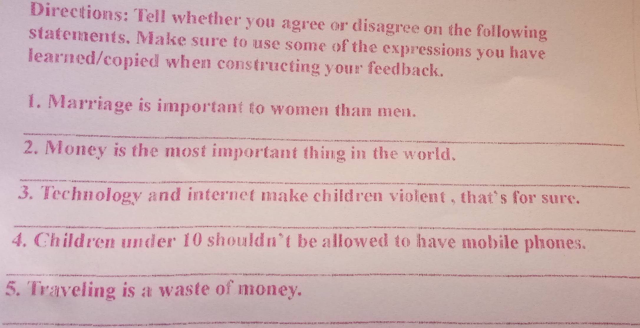 Directions: Tell whether you agree or disagree on the following 
statements. Make sure to use some of the expressions you have 
learned/copied when constructing your feedback. 
1. Marriage is important to women than men. 
_ 
2. Money is the most important thing in the world. 
_ 
3. Technology and internet make children violent , that's for sure. 
_ 
4. Children under 10 shouldn’t be allowed to have mobile phones. 
_ 
5. Traveling is a waste of money. 
_