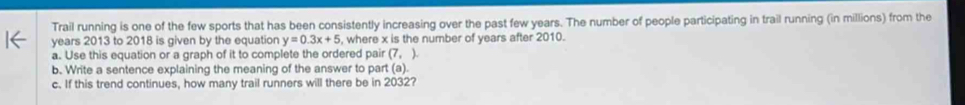 Trail running is one of the few sports that has been consistently increasing over the past few years. The number of people participating in trail running (in millions) from the 
years 2013 to 2018 is given by the equation y=0.3x+5 , where x is the number of years after 2010. 
a. Use this equation or a graph of it to complete the ordered pair (7,)
b. Write a sentence explaining the meaning of the answer to part (a). 
c. If this trend continues, how many trail runners will there be in 2032?