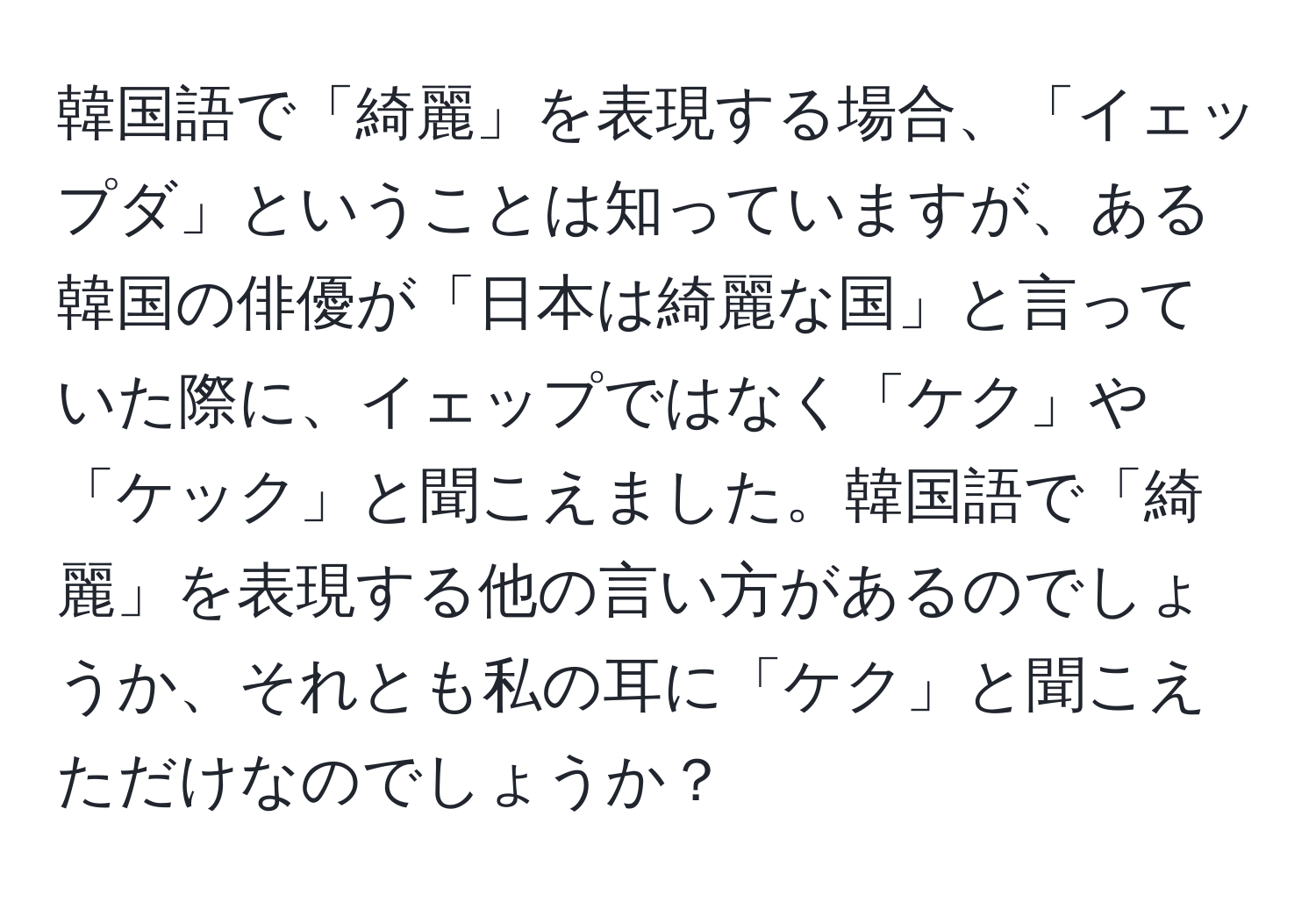 韓国語で「綺麗」を表現する場合、「イェップダ」ということは知っていますが、ある韓国の俳優が「日本は綺麗な国」と言っていた際に、イェップではなく「ケク」や「ケック」と聞こえました。韓国語で「綺麗」を表現する他の言い方があるのでしょうか、それとも私の耳に「ケク」と聞こえただけなのでしょうか？