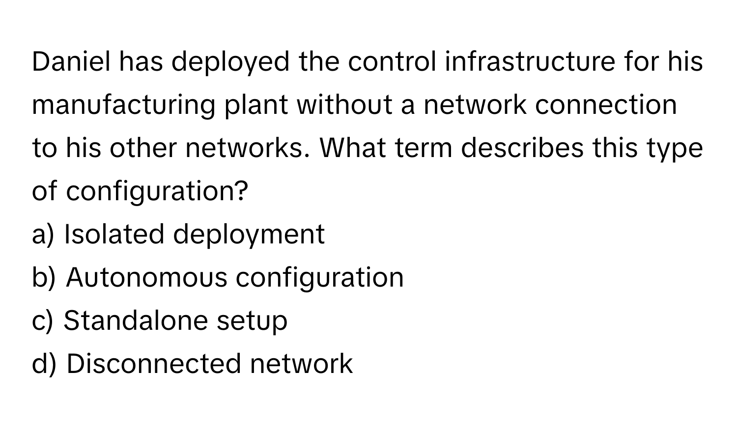 Daniel has deployed the control infrastructure for his manufacturing plant without a network connection to his other networks. What term describes this type of configuration?

a) Isolated deployment
b) Autonomous configuration
c) Standalone setup
d) Disconnected network