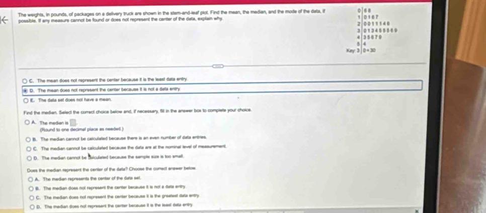 The weights, in pounds, of packages on a delivery truck are shown in the stam-and-leaf plot. Find the mean, the median, and the mode of the data, if 68
possible. If any measure cannot be found or does not represent the center of the data, explain why 0167
2. 00 11 146
3 013455569
35 679
5 4
Key: 3 D=30
C. The mean does not represent the center because it is the leas! data entry.
D. The mean does not represent the center because it is not a data entry
E. The data set does not have a mean.
Find the median. Select the correct choice below and, if necessary, fill in the answer box to complete your choice.
A. The median is
(Round to one decimal piace as needed.)
B. The median cannol be calculated because there is an even number of data entries.
C. The median cannot be calculated because the dats are at the nominal level of measurement.
D. The median cannot be diiculated because the sample size is too small.
Does the median represent the center of the data? Choose the correct answer below
A. The median represents the center of the dats sel.
B. The median doss not represent the center because it is not a diate entry
C. The median does not represent the center because it is the greaest date entry
D. The madian does not represent the center because it is the leasl data entry