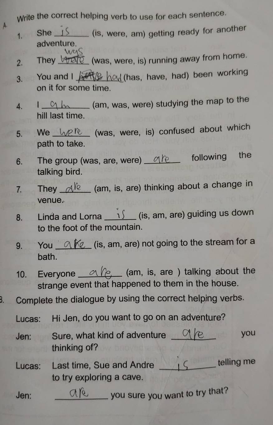 Write the correct helping verb to use for each sentence. 
A. 
1. She _(is, were, am) getting ready for another 
adventure. 
2. They _(was, were, is) running away from home. 
3.∞ You and I _(has, have, had) been working 
on it for some time. 
4. I_ 
(am, was, were) studying the map to the 
hill last time. 
5. We_ 
(was, were, is) confused about which 
path to take. 
6. The group (was, are, were)_ 
following the 
talking bird. 
7. They_ (am, is, are) thinking about a change in 
venue. 
8. Linda and Lorna _(is, am, are) guiding us down 
to the foot of the mountain. 
9. You_ (is, am, are) not going to the stream for a 
bath. 
10. Everyone _(am, is, are ) talking about the 
strange event that happened to them in the house. 
3. Complete the dialogue by using the correct helping verbs. 
Lucas: Hi Jen, do you want to go on an adventure? 
Jen: Sure, what kind of adventure _you 
thinking of? 
Lucas: Last time, Sue and Andre _telling me 
to try exploring a cave. 
Jen: _you sure you want to try that?