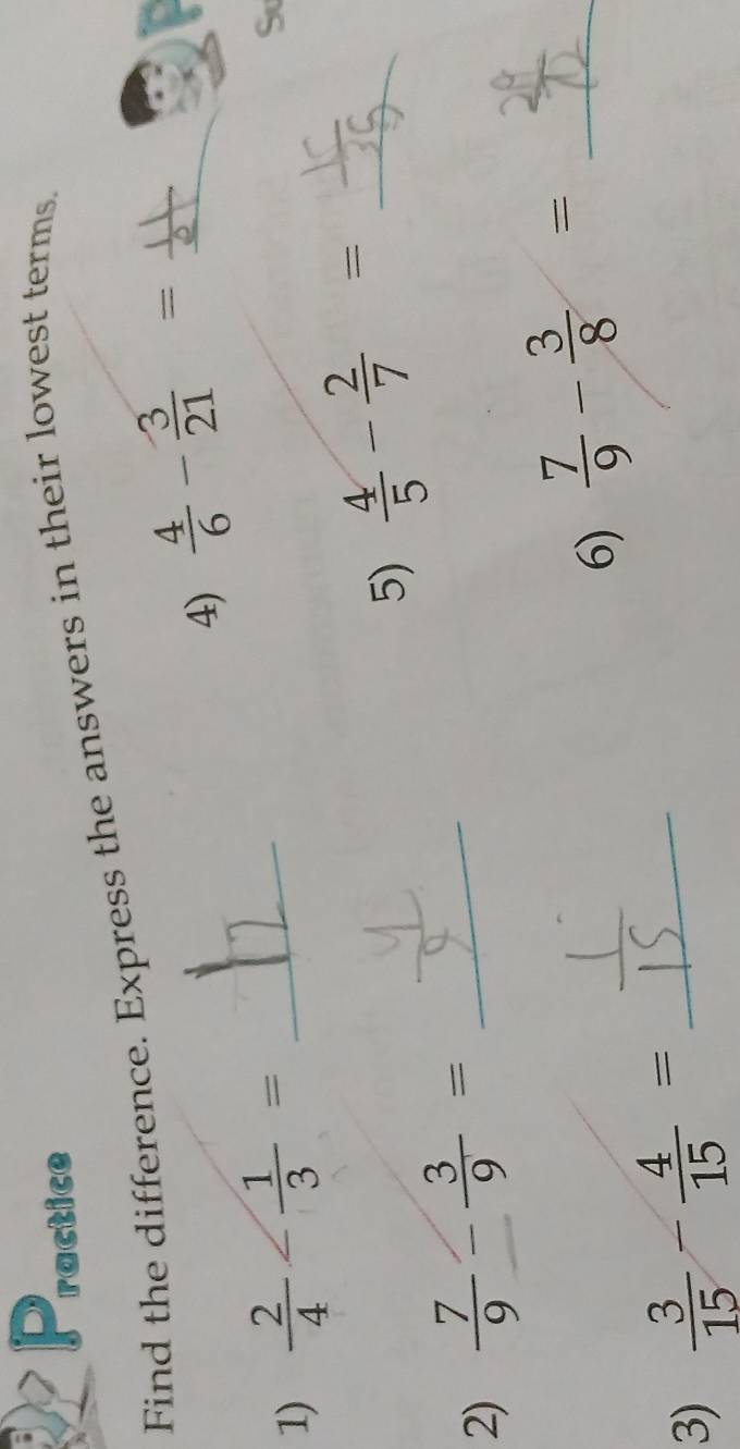 ractice 
Find the difference. Express the answers in their lowest terms. 
4)  4/6 - 3/21 = _ 
_ 
1)  2/4 - 1/3 = _ 
S 
5)  4/5 - 2/7 = _ 
2)  7/9 - 3/9 = _ 
6)  7/9 - 3/8 = _ 
3)  3/15 - 4/15 = _