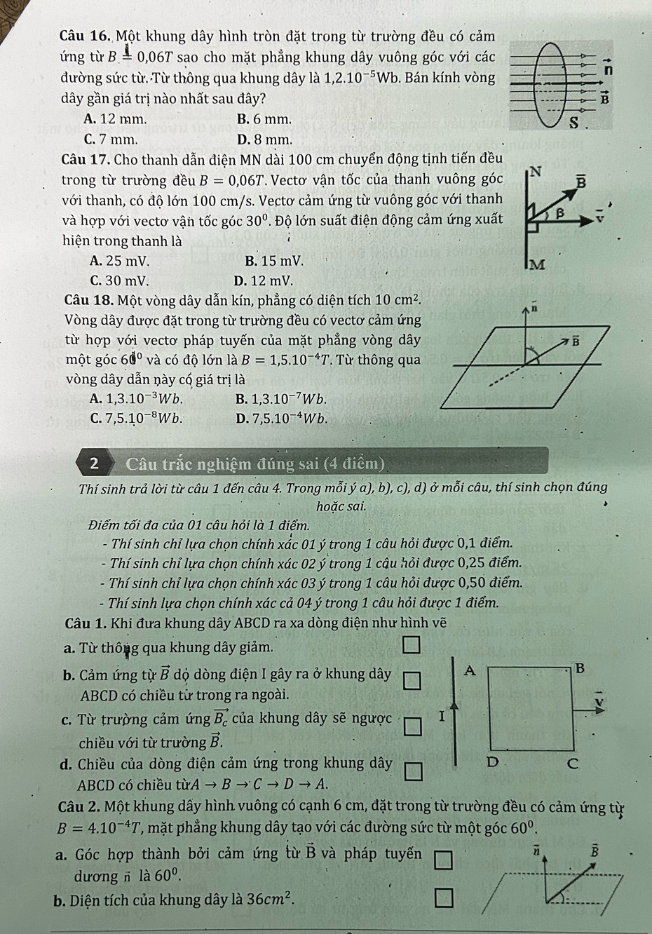 Một khung dây hình tròn đặt trong từ trường đều có cảm
ứng từ B=0,06T sao cho mặt phẳng khung dây vuông góc với các
đường sức từ. Từ thông qua khung dây là 1,2.10^(-5)Wb. Bán kính vòng
dây gần giá trị nào nhất sau đây?
A. 12 mm. B. 6 mm.
C. 7 mm. D. 8 mm.
Câu 17. Cho thanh dẫn điện MN dài 100 cm chuyển động tịnh tiến đều
trong từ trường đều B=0,06T *. Vectơ vận tốc của thanh vuông góc
với thanh, có độ lớn 100 cm/s. Vectơ cảm ứng từ vuông góc với thanh
và hợp với vectơ vận tốc góc 30°. Độ lớn suất điện động cảm ứng xuất
hiện trong thanh là
A. 25 mV. B. 15 mV.
C. 30 mV. D. 12 mV.
Câu 18. Một vòng dây dẫn kín, phẳng có diện tích 10cm^2.
Vòng dây được đặt trong từ trường đều có vectơ cảm ứng
từ hợp với vectơ pháp tuyến của mặt phẳng vòng dây
một góc 60° và có độ lớn là B=1,5.10^(-4)T ' Từ thông qua
vòng dây dẫn này có giá trị là
A. 1,3.10^(-3)Wb. B. 1,3.10^(-7)Wb.
C. 7,5.10^(-8)Wb. D. 7,5.10^(-4)Wb.
2  Câu trắc nghiệm đúng sai (4 điểm)
Thí sinh trả lời từ câu 1 đến câu 4. Trong mỗi ý a), b), c), d) ở mỗi câu, thí sinh chọn đúng
hoặc sai.
Điểm tối đa của 01 câu hỏi là 1 điểm.
- Thí sinh chỉ lựa chọn chính xắc 01 ý trong 1 câu hỏi được 0,1 điểm.
- Thí sinh chỉ lựa chọn chính xác 02 ý trong 1 cậu hỏi được 0,25 điểm.
- Thí sinh chỉ lựa chọn chính xác 03 ý trong 1 câu hỏi được 0,50 điểm.
- Thí sinh lựa chọn chính xác cả 04 ý trong 1 câu hỏi được 1 điểm.
Câu 1. Khi đưa khung dây ABCD ra xa dòng điện như hình vẽ
a. Từ thông qua khung dây giảm.
b. Cảm ứng từ vector B dộ dòng điện I gây ra ở khung dây 
ABCD có chiều từ trong ra ngoài.
c. Từ trường cảm ứng vector B_c của khung dây sẽ ngược 
chiều với từ trường vector B.
d. Chiều của dòng điện cảm ứng trong khung dây
ABCD có chiều từA to Bto Cto Dto A.
Câu 2. Một khung dầy hình vuông có cạnh 6 cm, đặt trong từ trường đều có cảm ứng từ
B=4.10^(-4)T ', mặt phẳng khung dây tạo với các đường sức từ một góc 60^0.
a. Góc hợp thành bởi cảm ứng từ vector B và pháp tuyến □
vector n B
dương ī là 60^0.
b. Diện tích của khung dây là 36cm^2. □