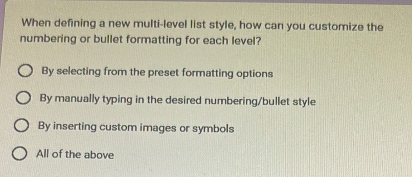 When defining a new multi-level list style, how can you customize the
numbering or bullet formatting for each level?
By selecting from the preset formatting options
By manually typing in the desired numbering/bullet style
By inserting custom images or symbols
All of the above