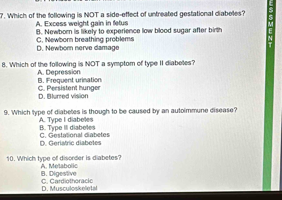 Which of the following is NOT a side-effect of untreated gestational diabetes? s
A. Excess weight gain in fetus M
B. Newborn is likely to experience low blood sugar after birth E
C. Newborn breathing problems N
D. Newborn nerve damage
T
8. Which of the following is NOT a symptom of type II diabetes?
A. Depression
B. Frequent urination
C. Persistent hunger
D. Blurred vision
9. Which type of diabetes is though to be caused by an autoimmune disease?
A. Type I diabetes
B. Type II diabetes
C. Gestational diabetes
D. Geriatric diabetes
10. Which type of disorder is diabetes?
A. Metabolic
B. Digestive
C. Cardiothoracic
D. Musculoskeletal