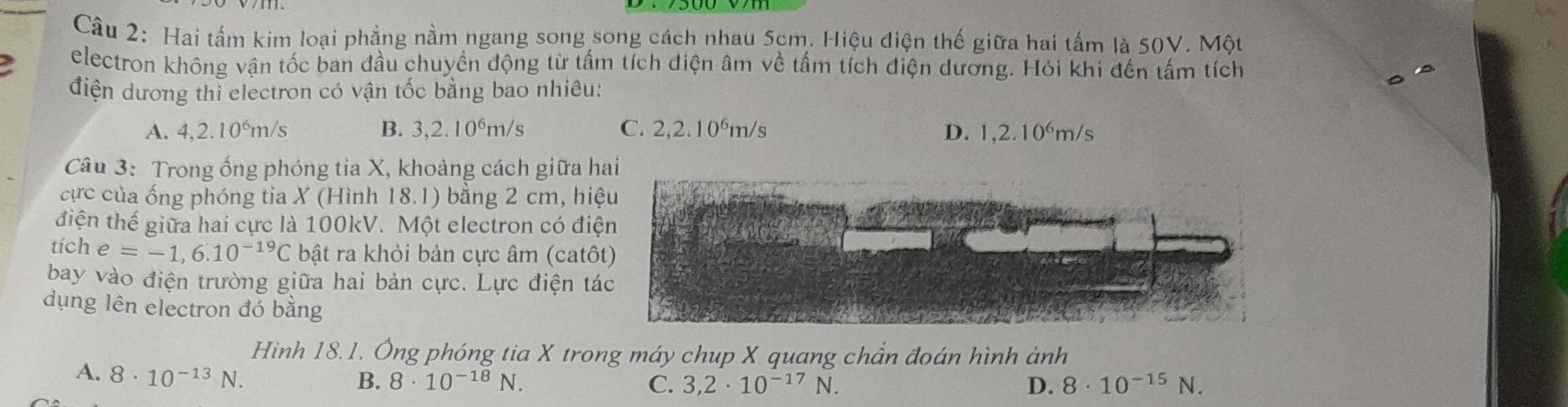 Hai tấm kim loại phẳng nằm ngang song song cách nhau 5cm. Hiệu điện thế giữa hai tấm là 50V. Một
electron không vận tốc ban đầu chuyền động từ tấm tích điện âm về tấm tích điện dương. Hỏi khi đến tấm tích
điện dương thì electron có vận tốc bằng bao nhiêu:
A. 4,2.10⁶m/s B. 3,2.10^6m/s C. 2,2.10^6m/s D. 1,2.10^6m/s
Câu 3: Trong ống phóng tia X, khoảng cách giữa hai
ực của ống phóng tia X (Hình 18.1) bằng 2 cm, hi
điện thế giữa hai cực là 100kV. Một electron có điệ
tích e=-1,6.10^(-19)C bật ra khỏi bản cực âm (catô
bay vào điện trường giữa hai bản cực. Lực điện tá
dụng lên electron đó bằng
Hình 18.1. Ông phóng tia X trong máy chup X quang chần đoán hình ảnh
A. 8· 10^(-13)N.
B. 8· 10^(-18)N. C. 3,2· 10^(-17)N. D. 8· 10^(-15)N.