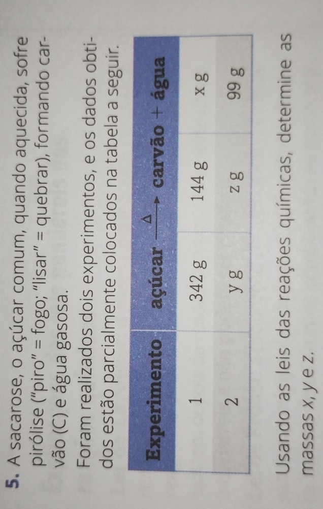 A sacarose, o açúcar comum, quando aquecida, sofre 
pirólise (“piro” = fogo; “lisar” = quebrar), formando car- 
vão (C) e água gasosa. 
Foram realizados dois experimentos, e os dados obti- 
dos estão parcialmente colocados na tabela a seguir. 
Usando as leis das reações químicas, determine as 
massas x, y e z.