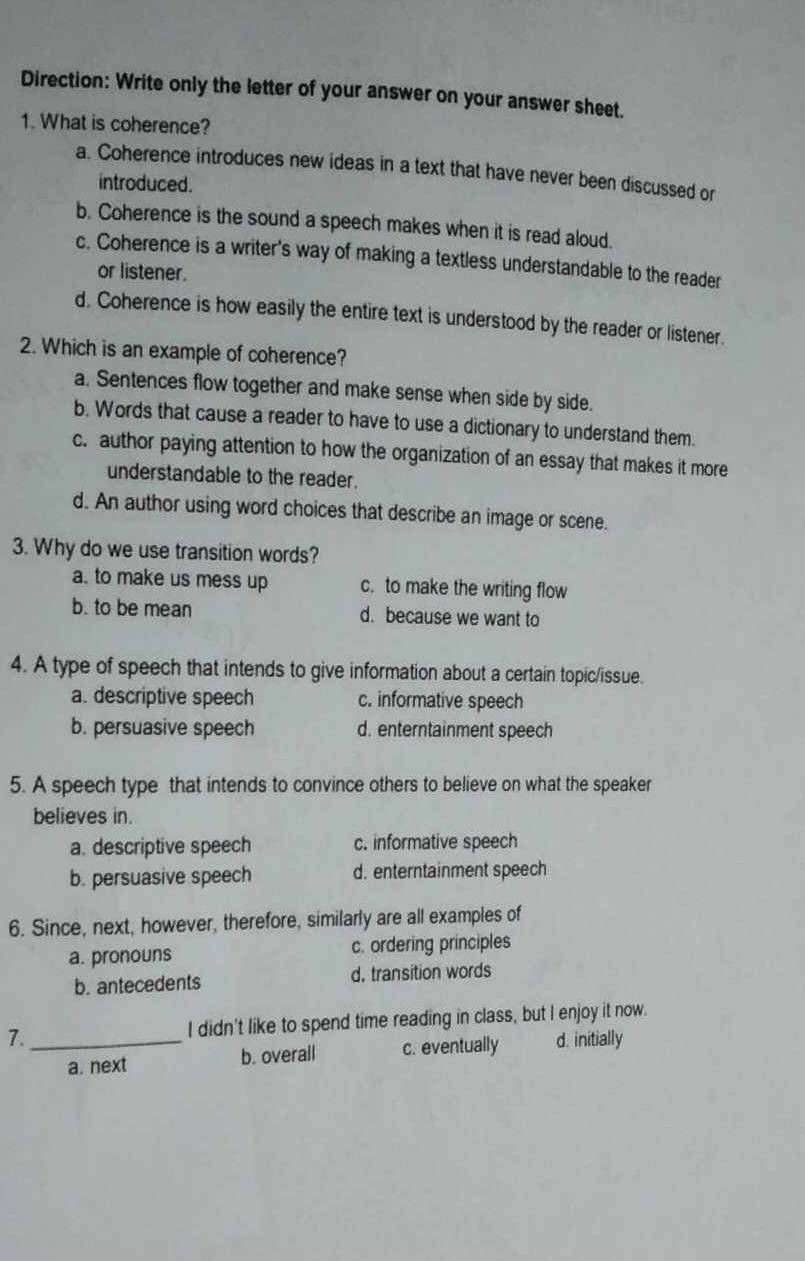 Direction: Write only the letter of your answer on your answer sheet.
1. What is coherence?
a. Coherence introduces new ideas in a text that have never been discussed or
introduced.
b. Coherence is the sound a speech makes when it is read aloud.
c. Coherence is a writer's way of making a textless understandable to the reader
or listener.
d. Coherence is how easily the entire text is understood by the reader or listener.
2. Which is an example of coherence?
a. Sentences flow together and make sense when side by side.
b. Words that cause a reader to have to use a dictionary to understand them.
c. author paying attention to how the organization of an essay that makes it more
understandable to the reader.
d. An author using word choices that describe an image or scene.
3. Why do we use transition words?
a. to make us mess up c. to make the writing flow
b. to be mean d. because we want to
4. A type of speech that intends to give information about a certain topic/issue.
a. descriptive speech c. informative speech
b. persuasive speech d. enterntainment speech
5. A speech type that intends to convince others to believe on what the speaker
believes in.
a. descriptive speech c. informative speech
b. persuasive speech d. enterntainment speech
6. Since, next, however, therefore, similarly are all examples of
a. pronouns c. ordering principles
b. antecedents d. transition words
7. _I didn't like to spend time reading in class, but I enjoy it now.
a. next b. overall c. eventually d. initially