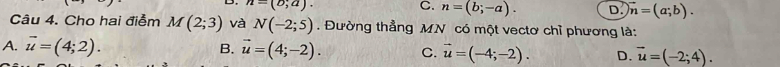 n=(o;a).
C. n=(b;-a). D. vector n=(a;b). 
Câu 4. Cho hai điễm M(2;3) và N(-2;5). Đường thẳng MN có một vectơ chỉ phương là:
B.
A. vector u=(4;2). vector u=(4;-2). C. vector u=(-4;-2). D. vector u=(-2;4).