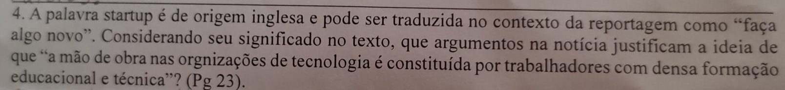 A palavra startup é de origem inglesa e pode ser traduzida no contexto da reportagem como “faça 
algo novo'. Considerando seu significado no texto, que argumentos na notícia justificam a ideia de 
que 'a mão de obra nas orgnizações de tecnologia é constituída por trabalhadores com densa formação 
educacional e técnica”? (Pg 23).