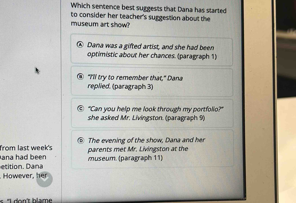 Which sentence best suggests that Dana has started
to consider her teacher’s suggestion about the
museum art show?
Dana was a gifted artist, and she had been
optimistic about her chances. (paragraph 1)
⑧ “I’ll try to remember that,” Dana
replied. (paragraph 3)
© “Can you help me look through my portfolio?”
she asked Mr. Livingston. (paragraph 9)
⑥ The evening of the show, Dana and her
from last week's
parents met Mr. Livingston at the
ana had been museum. (paragraph 11)
etition. Dana
. However, her
« “I don’t blame