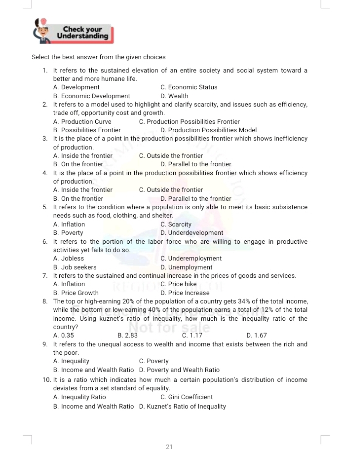 Check your
Understanding
Select the best answer from the given choices
1. It refers to the sustained elevation of an entire society and social system toward a
better and more humane life.
A. Development C. Economic Status
B. Economic Development D. Wealth
2. It refers to a model used to highlight and clarify scarcity, and issues such as efficiency,
trade off, opportunity cost and growth.
A. Production Curve C. Production Possibilities Frontier
B. Possibilities Frontier D. Production Possibilities Model
3. It is the place of a point in the production possibilities frontier which shows inefficiency
of production.
A. Inside the frontier C. Outside the frontier
B. On the frontier D. Parallel to the frontier
4. It is the place of a point in the production possibilities frontier which shows efficiency
of production.
A. Inside the frontier C. Outside the frontier
B. On the frontier D. Parallel to the frontier
5. It refers to the condition where a population is only able to meet its basic subsistence
needs such as food, clothing, and shelter.
A. Inflation C. Scarcity
B. Poverty D. Underdevelopment
6. It refers to the portion of the labor force who are willing to engage in productive
activities yet fails to do so.
A. Jobless C. Underemployment
B. Job seekers D. Unemployment
7. It refers to the sustained and continual increase in the prices of goods and services.
A. Inflation C. Price hike
B. Price Growth D. Price Increase
8. The top or high-earning 20% of the population of a country gets 34% of the total income,
while the bottom or low-earning 40% of the population earns a total of 12% of the total
income. Using kuznet's ratio of inequality, how much is the inequality ratio of the
country?
A. 0.35 B. 2.83 C. 1.17 D. 1.67
9. It refers to the unequal access to wealth and income that exists between the rich and
the poor.
A. Inequality C. Poverty
B. Income and Wealth Ratio D. Poverty and Wealth Ratio
10. It is a ratio which indicates how much a certain population's distribution of income
deviates from a set standard of equality.
A. Inequality Ratio C. Gini Coefficient
B. Income and Wealth Ratio D. Kuznet's Ratio of Inequality
21