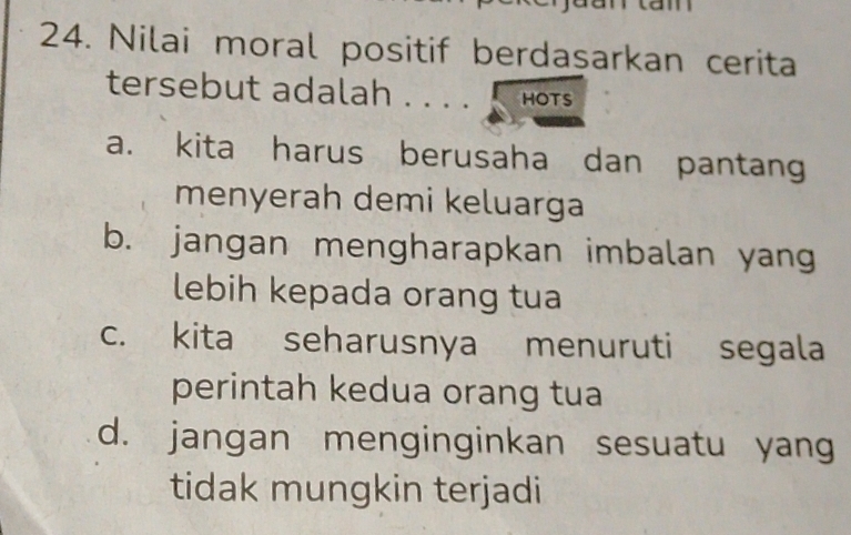 Nilai moral positif berdaşarkan cerita
tersebut adalah HOTS
a. kita harus berusaha dan pantang
menyerah demi keluarga
b. jangan mengharapkan imbalan yang
lebih kepada orang tua
c. kita seharusnya menuruti segala
perintah kedua orang tua
d. jangan menginginkan sesuatu yang
tidak mungkin terjadi