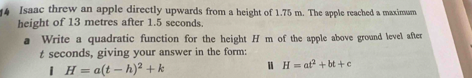 Isaac threw an apple directly upwards from a height of 1.75 m. The apple reached a maximum 
height of 13 metres after 1.5 seconds. 
a Write a quadratic function for the height H m of the apple above ground level after
t seconds, giving your answer in the form: 
i H=a(t-h)^2+k
i H=at^2+bt+c