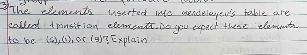 The elements inserted into mendeleyed's table are 
called transition elements. Do you expect these elements. 
to be (s), (1), or (9)3 Explain