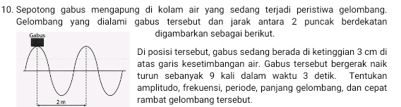 Sepotong gabus mengapung di kolam air yang sedang terjadi peristiwa gelombang. 
Gelombang yang dialami gabus tersebut dan jarak antara 2 puncak berdekatan 
digambarkan sebagai berikut. 
Di posisi tersebut, gabus sedang berada di ketinggian 3 cm di 
atas garis kesetimbangan air. Gabus tersebut bergerak naik 
turun sebanyak 9 kali dalam waktu 3 detik. Tentukan 
amplitudo, frekuensi, periode, panjang gelombang, dan cepat 
rambat gelombang tersebut.