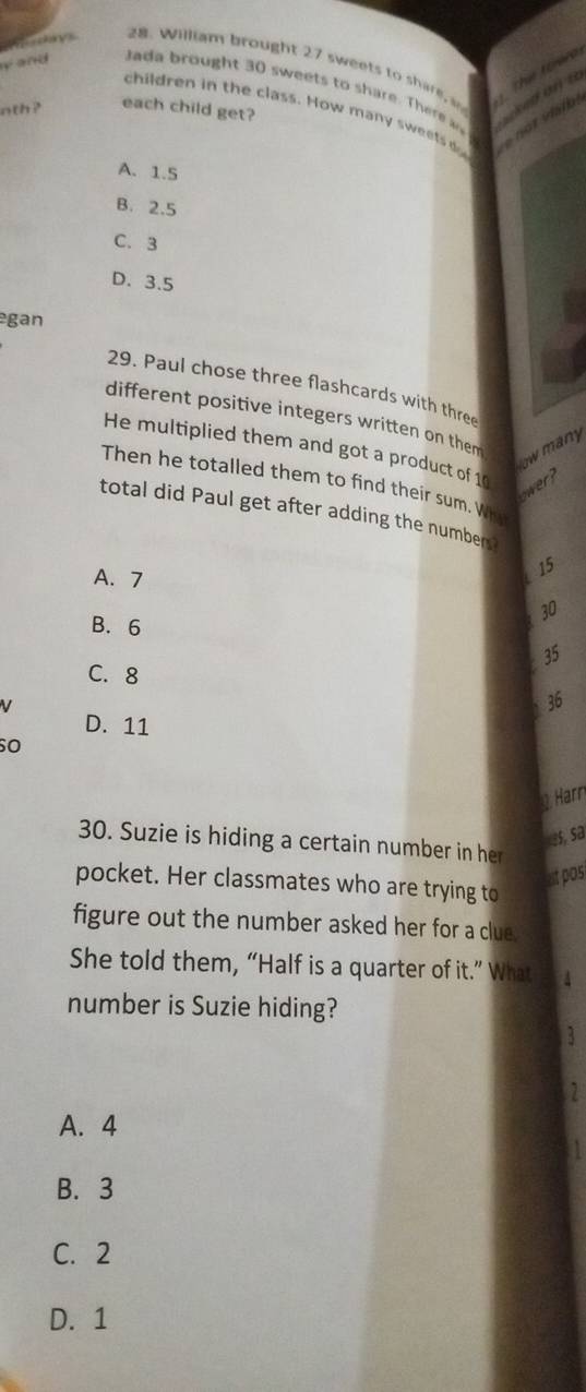 = k
28. William brought 27 sweets to s are 1. This toer
y and J a d ought sw eet to are he a 
children in the class. How many sweets
nth? each child get?
e n o
A. 1.5
B. 2.5
C. 3
D. 3.5
gan
29. Paul chose three flashcards with three
different positive integers written on them
ow many
He multiplied them and got a product of 10
Then he totalled them to find their sum. Wh
ower?
total did Paul get after adding the number
A. 7
15
B. 6
30
35
C. 8
V
36
D. 11
so
Harr
3, sa
30. Suzie is hiding a certain number in her
st pas
pocket. Her classmates who are trying to
figure out the number asked her for a clue
She told them, “Half is a quarter of it.” What
number is Suzie hiding?
3
1
A. 4
B. 3
C. 2
D. 1