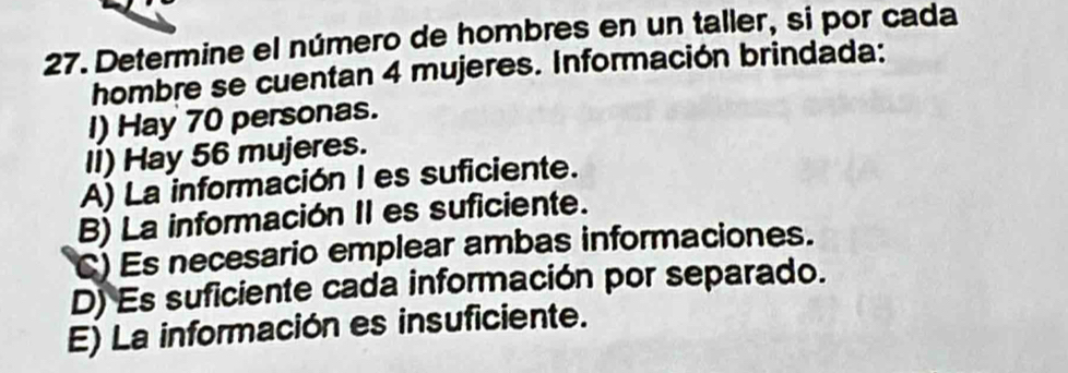 Determine el número de hombres en un taller, si por cada
hombre se cuentan 4 mujeres. Información brindada:
I) Hay 70 personas.
II) Hay 56 mujeres.
A) La información I es suficiente.
B) La información II es suficiente.
C) Es necesario emplear ambas informaciones.
D) Es suficiente cada información por separado.
E) La información es insuficiente.