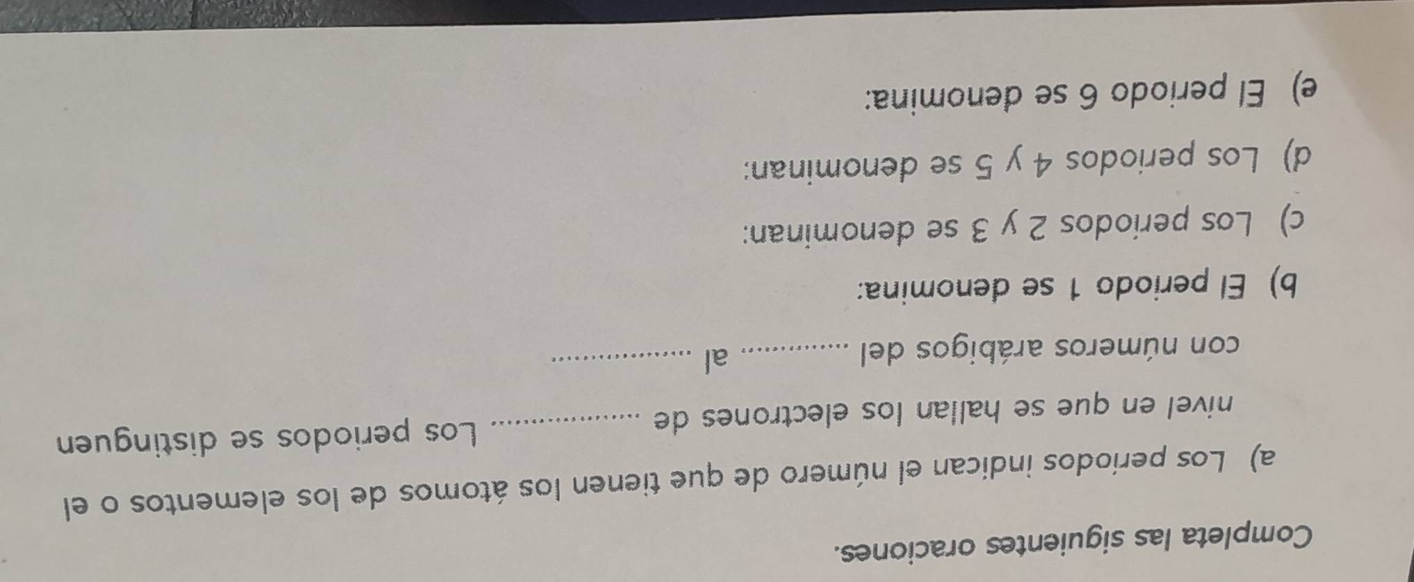 Completa las siguientes oraciones. 
a) Los períodos indican el número de que tienen los átomos de los elementos o el 
nivel en que se hallan los electrones de _Los periodos se distinguen 
con números arábigos del_ 
al_ 
b) El periodo 1 se denomina: 
c) Los periodos 2 y 3 se denominan: 
d) Los periodos 4 y 5 se denominan: 
e) El periodo 6 se denomina: