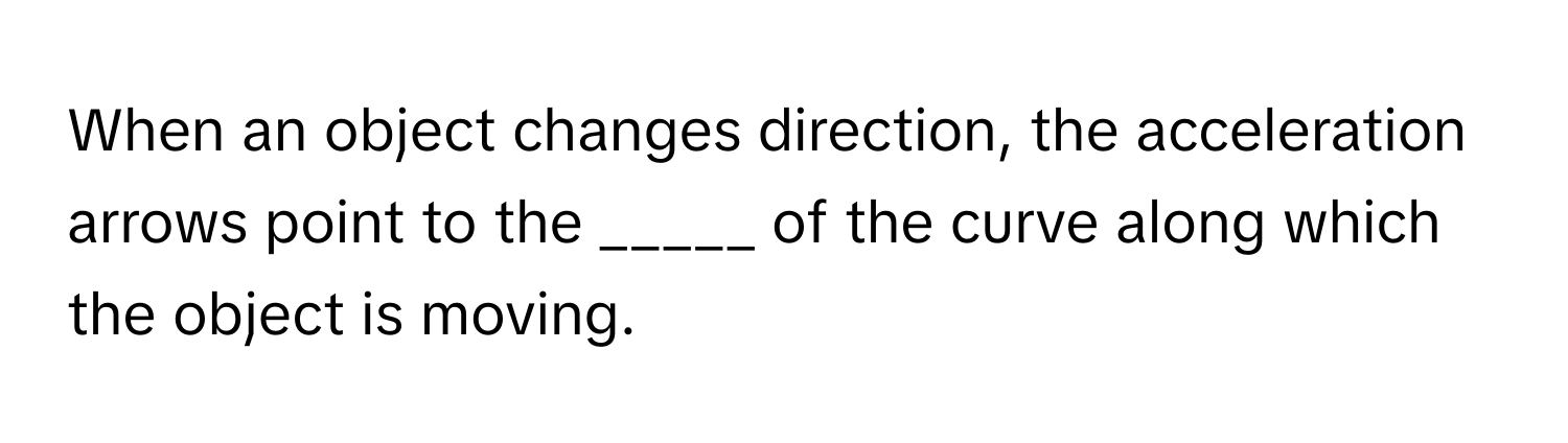 When an object changes direction, the acceleration arrows point to the _____ of the curve along which the object is moving.