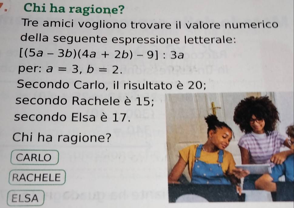 Chi ha ragione?
Tre amici vogliono trovare il valore numerico
della seguente espressione letterale:
[(5a-3b)(4a+2b)-9]:3a
per: a=3, b=2. 
Secondo Carlo, il risultato è 20;
secondo Rachele è 15;
secondo Elsa è 17.
Chi ha ragione?
CARLO
RACHELE
ELSA