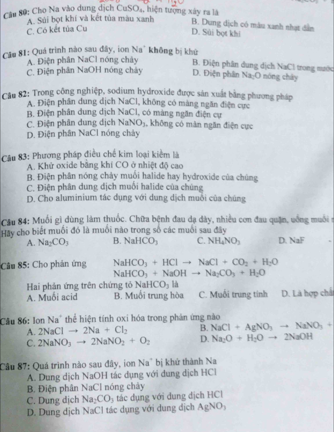 Cho Na vào dung dịch CuS J_4 , hiện tượng xây ra là
A. Súi bọt khí và kết tủa màu xanh
B. Dung dịch có màn xanh nhạt dân
C. Có kết tủa Cu
D. Sủi bọt khi
Câu 81: Quá trình nào sau đây, ion Na* không bị khử
A. Điện phân NaCl nóng chảy
B. Điện phân dung dịch NaCl trong nước
C. Điện phân NaOH nóng chảy nóng  hảy
D. Điện phân Na_2O
Câu 82: Trong công nghiệp, sodium hydroxide được sản xuất bằng phương pháp
A. Điện phân dung dịch NaCl, không có màng ngăn điện cực
B. Điện phân dung dịch NaCl, có màng ngăn điện cự
C. Điện phân dung dịch NaNO_3 , không có màn ngăn điện cực
D. Điện phân NaCl nóng chảy
Câu 83: Phương pháp điều chế kim loại kiểm là
A. Khử oxide bằng khí CO ở nhiệt độ cao
B. Điện phân nóng chảy muồi halide hay hydroxide của chúng
C. Điện phân dung dịch muối halide của chúng
D. Cho aluminium tác dụng với dung dịch muỗi của chúng
Câu 84: Muối gì dùng làm thuốc. Chữa bệnh đau dạ dày, nhiều cơn đau quận, uống muối n
Hãy cho biết muối đó là muối nào trong số các muối sau đây
A. Na_2CO_3 B. NaHCO_3 C. NH_4NO_3 D. NaF
Câu 85: Cho phản ứng NaHCO_3+HClto NaCl+CO_2+H_2O
NaHCO_3+NaOHto Na_2CO_3+H_2O
Hai phản ứng trên chứng tỏ  1 sqrt(2) HCO_3 là
A. Muối acid B. Muối trung hòa C. Muổi trung tính D. Là hợp chấ
Câu 86: Ion Na* thể hiện tính oxi hóa trong phản ứng nào
A. 2NaClto 2Na+Cl_2 B. NaCl+AgNO_3to NaNO_3+
C. 2NaNO_3to 2NaNO_2+O_2
D. Na_2O+H_2Oto 2NaOH
Câu 87: Quá trình nào sau đây, ion Na* bị khứ thành Na
A. Dung dịch NaOH tác dụng với dung dịch HCl
B. Điện phân NaCl nóng chảy
C. Dung dịch Na_2CO_3 tác dụng với dung dịch HCl
D. Dung dịch NaCl tác dụng với dung dịch AgNO_3