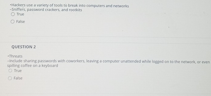 •Hackers use a variety of tools to break into computers and networks
-Sniffers, password crackers, and rootkits
True
False
QUESTION 2
•Threats
-Include sharing passwords with coworkers, leaving a computer unattended while logged on to the network, or even
spilling coffee on a keyboard
True
False