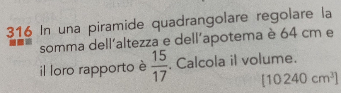 316 In una piramide quadrangolare regolare la 
somma dell'altezza e dell'apotema è 64 cm e 
il loro rapporto è  15/17 . Calcola il volume.
[10240cm^3]