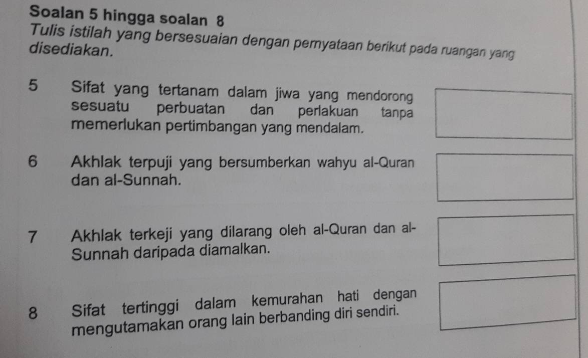 Soalan 5 hingga soalan 8 
Tulis istilah yang bersesuaian dengan pernyataan berikut pada ruangan yang 
disediakan. 
5 Sifat yang tertanam dalam jiwa yang mendorong 
sesuatu perbuatan dan perlakuan tanpa 
memerlukan pertimbangan yang mendalam. 
6 Akhlak terpuji yang bersumberkan wahyu al-Quran 
dan al-Sunnah. 
7 Akhlak terkeji yang dilarang oleh al-Quran dan al- 
Sunnah daripada diamalkan. 
8 Sifat tertinggi dalam kemurahan hati dengan 
mengutamakan orang lain berbanding diri sendiri.