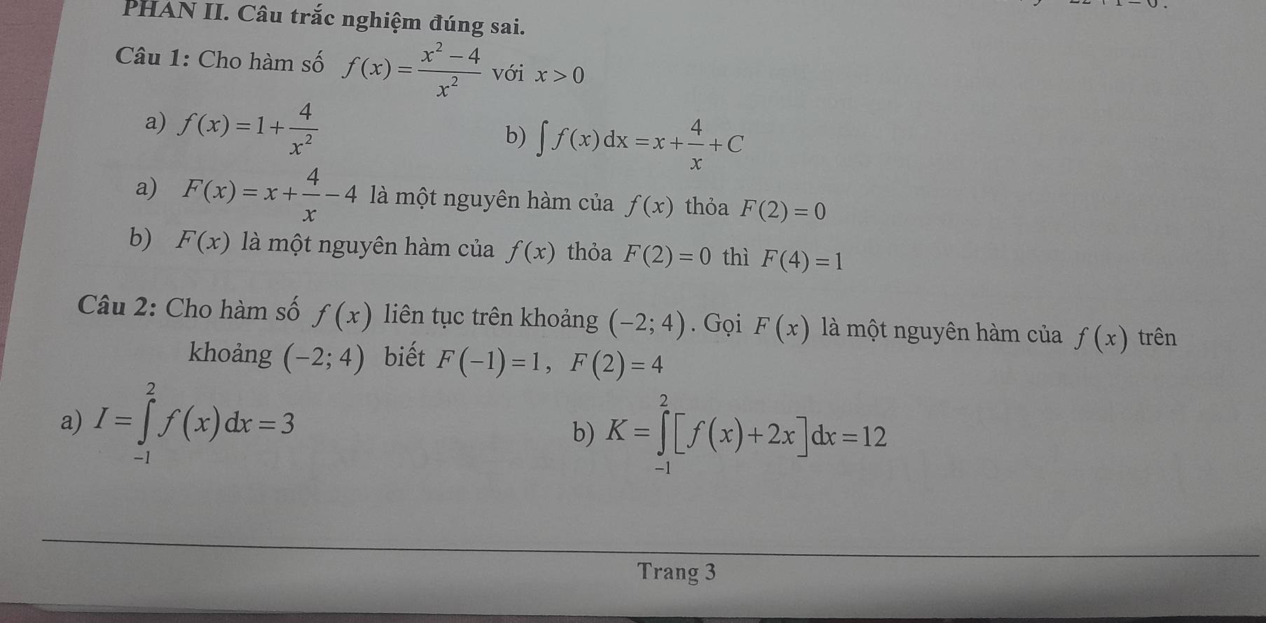 PHAN II. Câu trắc nghiệm đúng sai.
Câu 1: Cho hàm số f(x)= (x^2-4)/x^2  với x>0
a) f(x)=1+ 4/x^2 
b) ∈t f(x)dx=x+ 4/x +C
a) F(x)=x+ 4/x -4 là một nguyên hàm của f(x) thỏa F(2)=0
b) F(x) là một nguyên hàm của f(x) thỏa F(2)=0 thì F(4)=1
Câu 2: Cho hàm số f(x) liên tục trên khoảng (-2;4). Gọi F(x) là một nguyên hàm của f(x) trên
khoảng (-2;4) biết F(-1)=1, F(2)=4
a) I=∈tlimits _(-1)^2f(x)dx=3
b) K=∈tlimits _(-1)^2[f(x)+2x]dx=12
Trang 3