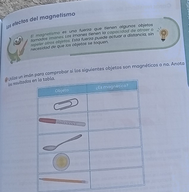 Los efectos del magnetismo 
El magnetismo es una fuerza que tienen algunos objetos 
ilamados imanes. Los imanes tienen la capacidad de atraer o 
repeler otros objetos. Esta fuerza puede actuar a distancia, sin 
necesidad de que los objetos se toquen. 
@ Utiliza un imn para comprobar si los siguientes objetos son magnéticos o no. Anota 
los resultado