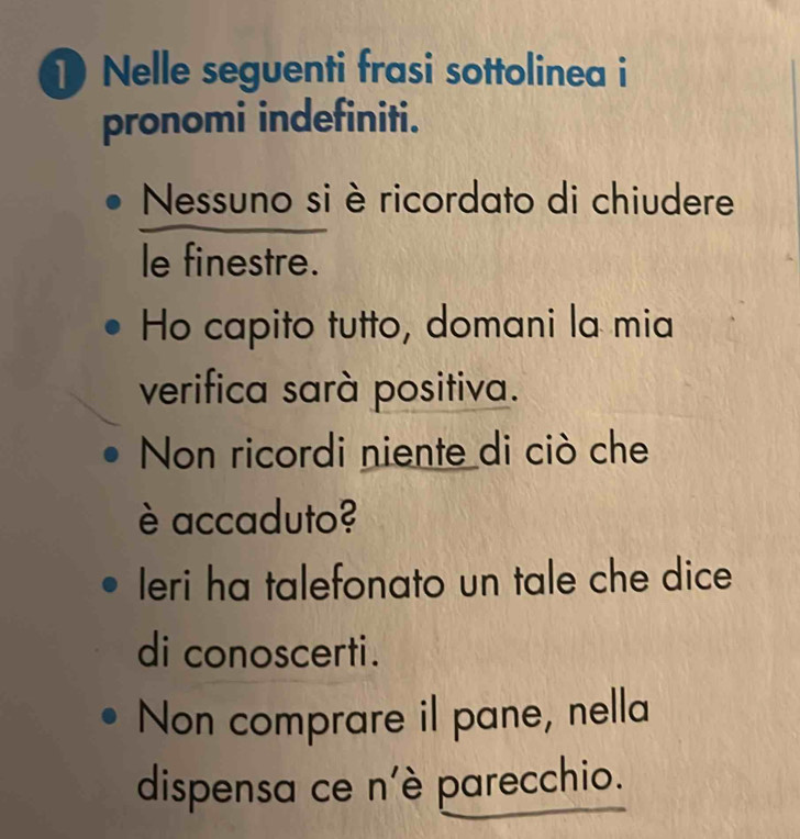 Nelle seguenti frasi sottolinea i 
pronomi indefiniti. 
Nessuno si è ricordato di chiudere 
le finestre. 
Ho capito tutto, domani la mia 
verifica sarà positiva. 
Non ricordi niente di ciò che 
è accaduto? 
Ieri ha talefonato un tale che dice 
di conoscerti. 
Non comprare il pane, nella 
dispensa ce n'è parecchio.