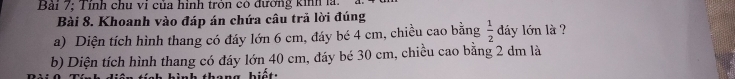 Bải 7; Tỉnh chu vi của hình tròn có đường kinh là 
Bài 8. Khoanh vào đáp án chứa câu trả lời đúng 
a) Diện tích hình thang có đáy lớn 6 cm, đáy bé 4 cm, chiều cao bằng  1/2  dáy lớn là ? 
b) Diện tích hình thang có đáy lớn 40 cm, đáy bé 30 cm, chiều cao bằng 2 dm là 
hang biết: