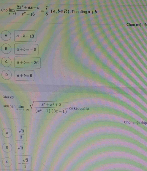 Cho limlimits _xto 4 (2x^2+ax+b)/x^2-16 = 7/8 , (a,b∈ R) Tính tống a+b. 
Chọn một đã
A a+b=13
B a+b=-5
C a+b=-36
D a+b=6
Câu 20
Giới hạn limlimits _xto +∈fty sqrt(frac x^4+x^2+2)(x^3+1)(3x-1) có kết quả là
Chọn một đáp
A  sqrt(3)/3 
B sqrt(3)
C - sqrt(3)/3 