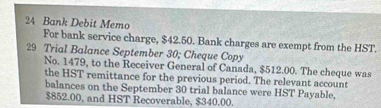 Bank Debit Memo 
For bank service charge, $42.50. Bank charges are exempt from the HST. 
29 Trial Balance September 30; Cheque Copy 
No. 1479, to the Receiver General of Canada, $512.00. The cheque was 
the HST remittance for the previous period. The relevant account 
balances on the September 30 trial balance were HST Payable,
$852.00, and HST Recoverable, $340.00.