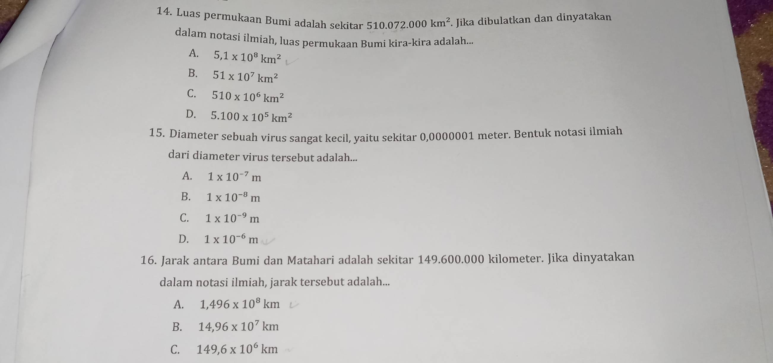 Luas permukaan Bumi adalah sekitar 510.072.000km^2. Jika dibulatkan dan dinyatakan
dalam notasi ilmiah, luas permukaan Bumi kira-kira adalah...
A. 5,1* 10^8km^2
B. 51* 10^7km^2
C. 510* 10^6km^2
D. 5.100* 10^5km^2
15. Diameter sebuah virus sangat kecil, yaitu sekitar 0,0000001 meter. Bentuk notasi ilmiah
dari diameter virus tersebut adalah...
A. 1* 10^(-7)m
B. 1* 10^(-8)m
C. 1* 10^(-9)m
D. 1* 10^(-6)m
16. Jarak antara Bumi dan Matahari adalah sekitar 149.600.000 kilometer. Jika dinyatakan
dalam notasi ilmiah, jarak tersebut adalah...
A. 1,496* 10^8km
B. 14,96* 10^7km
C. 149,6* 10^6km