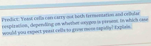 Predict: Yeast cells can carry out both fermentation and cellular 
respiration, depending on whether oxygen is present. In which case 
would you expect yeast cells to grow more rapidly? Explain.