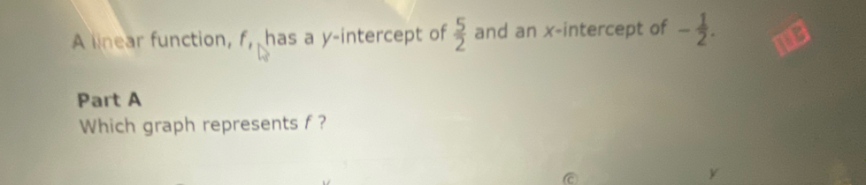 A linear function, f, has a y-intercept of  5/2  and an x-intercept of - 1/2 . 
Part A 
Which graph represents f ?