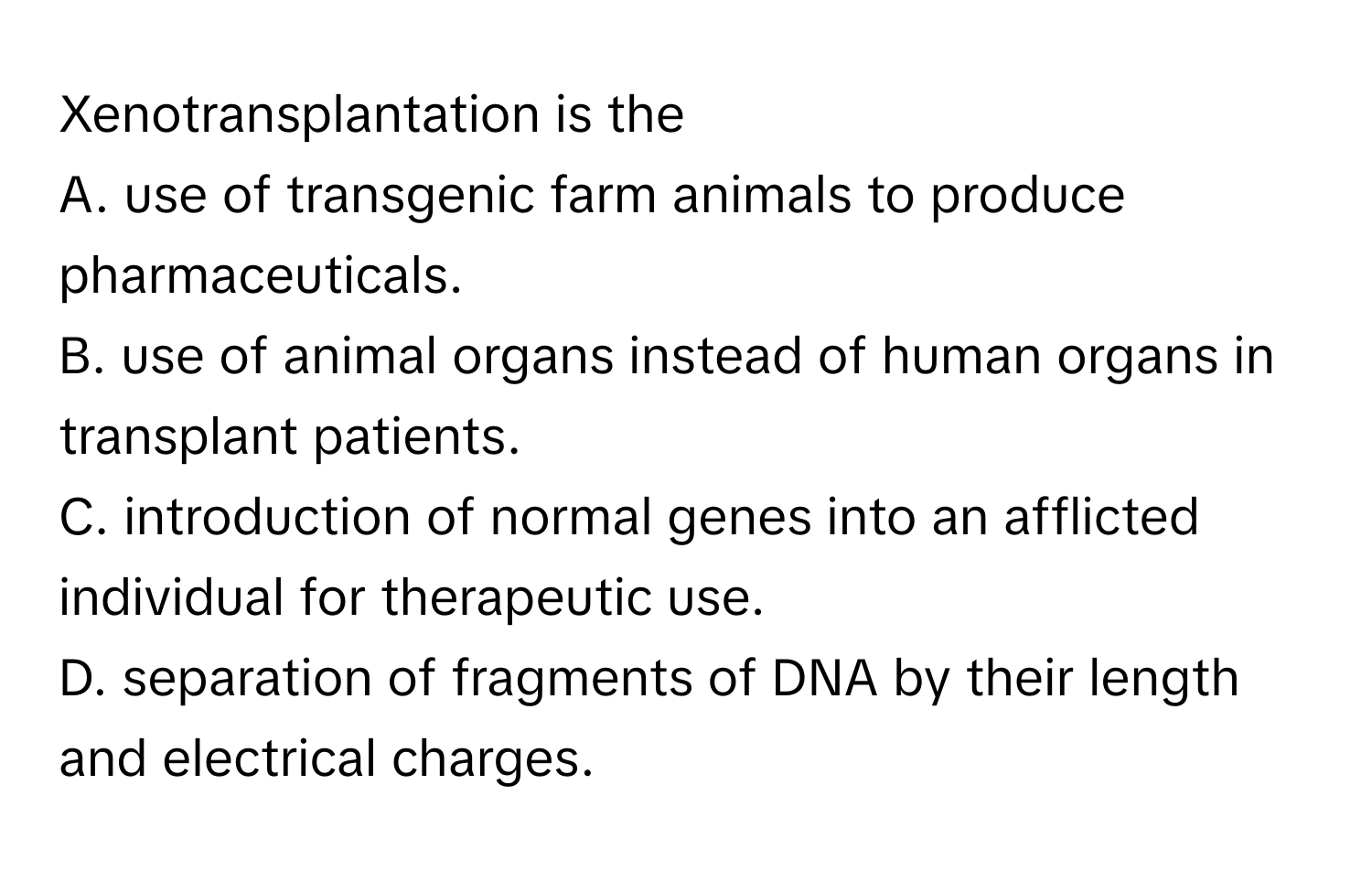 Xenotransplantation is the 
A. use of transgenic farm animals to produce pharmaceuticals.
B. use of animal organs instead of human organs in transplant patients.
C. introduction of normal genes into an afflicted individual for therapeutic use.
D. separation of fragments of DNA by their length and electrical charges.