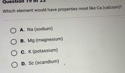 8f 23
Which element would have properties most like Ca (calcium)?
A. Na (sodium)
B. Mg (magnesium)
C. K (potassium)
D. Sc (scandium)