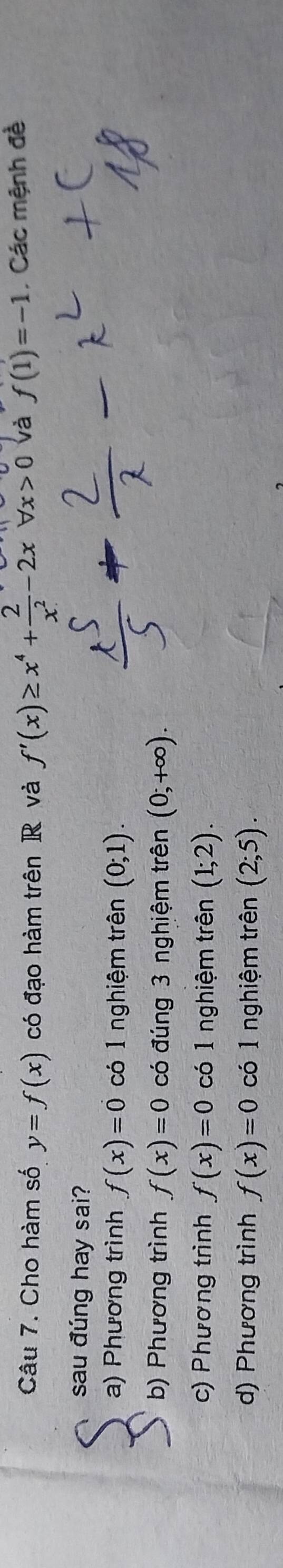 Cho hàm số y=f(x) có đạo hàm trên R và f'(x)≥ x^4+ 2/x^2 -2xforall x>0 và f(1)=-1 , Các mệnh đề
sau đúng hay sai?
a) Phương trình f(x)=0 có 1 nghiệm trên (0;1).
b) Phương trình f(x)=0 có đúng 3 nghiệm trên (0;+∈fty ).
c) Phương trình f(x)=0 có 1 nghiệm trên (1;2).
d) Phương trình f(x)=0 có 1 nghiệm trên (2;5).