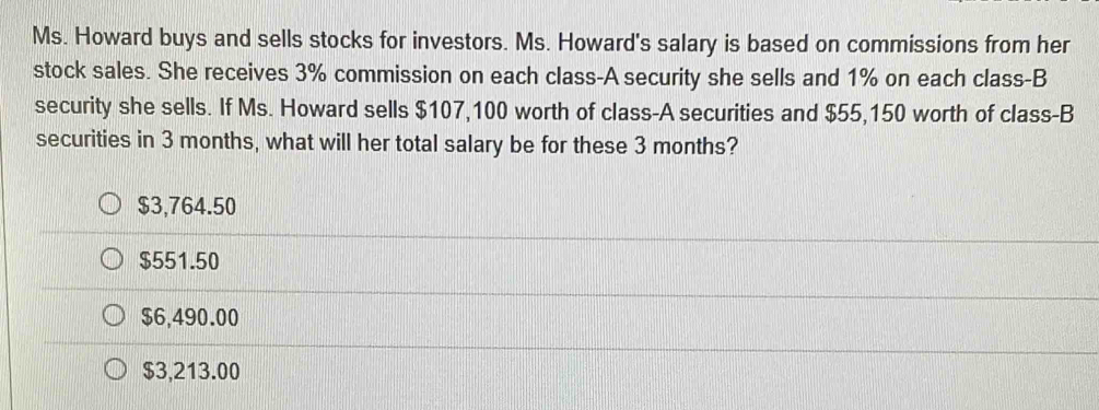 Ms. Howard buys and sells stocks for investors. Ms. Howard's salary is based on commissions from her
stock sales. She receives 3% commission on each class-A security she sells and 1% on each class-B
security she sells. If Ms. Howard sells $107,100 worth of class-A securities and $55,150 worth of class-B
securities in 3 months, what will her total salary be for these 3 months?
$3,764.50
$551.50
$6,490.00
$3,213.00