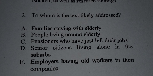 isolated, as well as research findings
2. To whom is the text likely addressed?
A. Families staying with elderly
B. People living around elderly
C. Pensioners who have just left their jobs
D. Senior citizens living alone in the
suburbs
E. Employers having old workers in their
companies