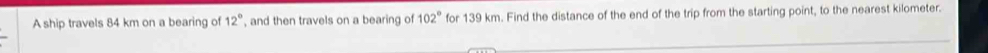 A ship travels 84 km on a bearing of 12° , and then travels on a bearing of 102° for 139 km. Find the distance of the end of the trip from the starting point, to the nearest kilometer.