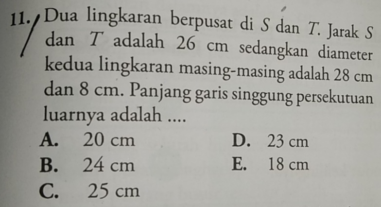 Dua lingkaran berpusat di S dan T. Jarak S
dan T adalah 26 cm sedangkan diameter
kedua lingkaran masing-masing adalah 28 cm
dan 8 cm. Panjang garis singgung persekutuan
luarnya adalah ....
A. 20 cm D. 23 cm
B. 24 cm E. 18 cm
C. 25 cm