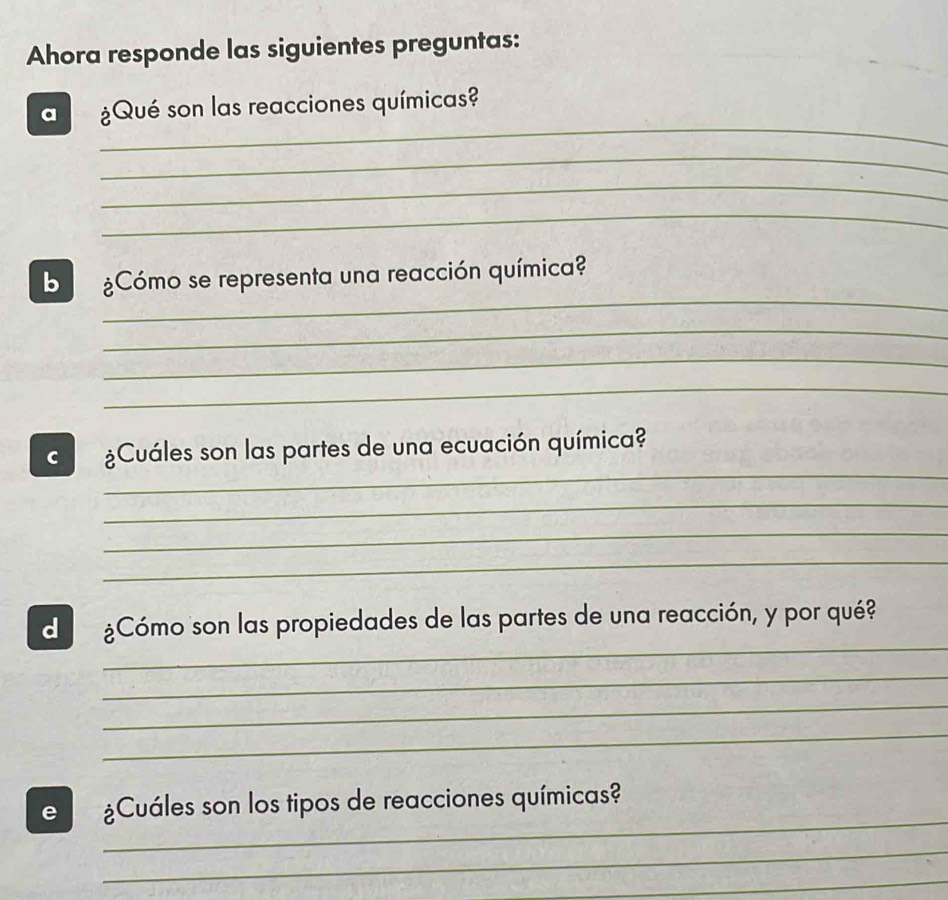 Ahora responde las siguientes preguntas: 
_ 
a ¿Qué son las reacciones químicas? 
_ 
_ 
_ 
_ 
b ¿Cómo se representa una reacción química? 
_ 
_ 
_ 
_ 
C ¿Cuáles son las partes de una ecuación química? 
_ 
_ 
_ 
_ 
d ¿Cómo son las propiedades de las partes de una reacción, y por qué? 
_ 
_ 
_ 
_ 
e ¿Cuáles son los tipos de reacciones químicas? 
_ 
_