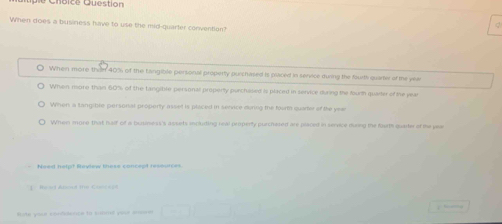 hoice Qu estion
When does a business have to use the mid-quarter convention?
d
When more then 40% of the Langible personal property purchased is paced in service during the fourth quarter or me yea
When more than 60% of the tangible personal property purchased is placed in service duing the fourth quarter of the year
When a tangible personal property asset is placed in senvice during the fourt quare of the year
When more that half of a business's assets including real property purchased are placed in servce duing the fourth quarter of the year
Nees nétet Review these concéct réséutcet 
Heat Absoul te Casc 
B te yout confioence to suonl pr a , —